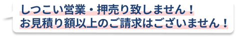 しつこい営業・押売り致しません！お見積り額以上のご請求はございません！