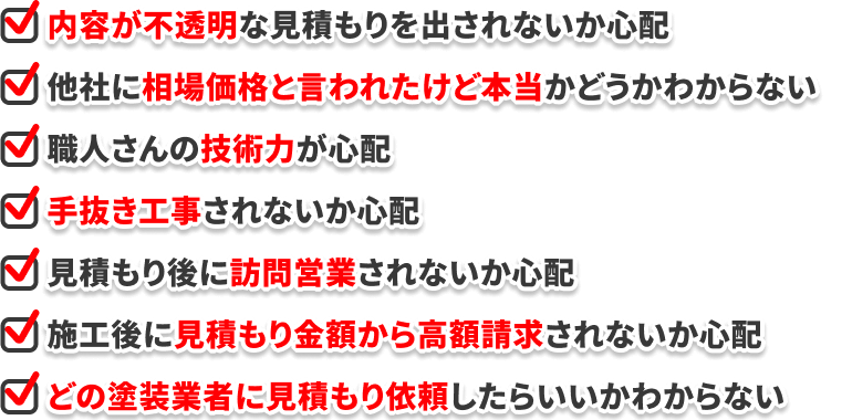 ・内容が不透明な見積もりを出されないか心配 ・他社に相場価格と言われたけど本当かどうかわからない ・職人さんの技術力が心配 ・手抜き工事されないか心配 ・見積もり後に訪問営業されないか心配 ・施工後に見積もり金額から高額請求されないか心配 ・どの塗装業者に見積もり依頼したらいいかわからない